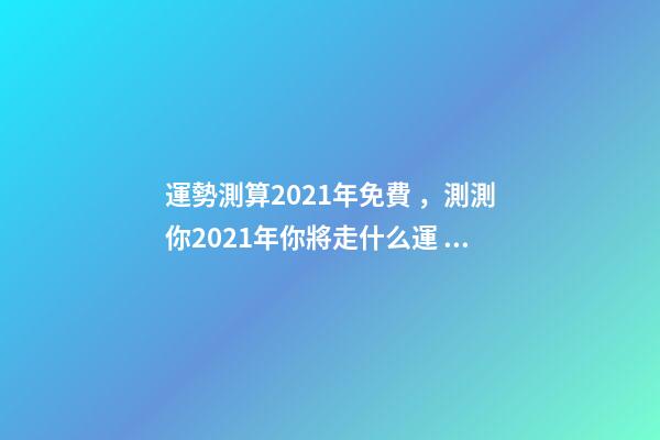 運勢測算2021年免費，測測你2021年你將走什么運 2021年運程免費測試，測測你2021年你將走什么運